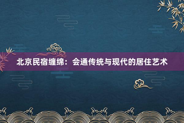 北京民宿缠绵：会通传统与现代的居住艺术