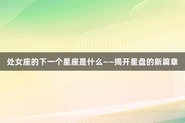 处女座的下一个星座是什么——揭开星盘的新篇章