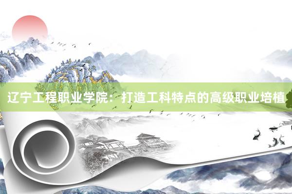 辽宁工程职业学院：打造工科特点的高级职业培植